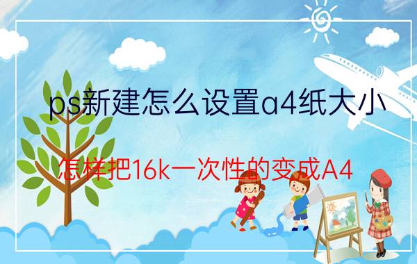 ps新建怎么设置a4纸大小 怎样把16k一次性的变成A4？